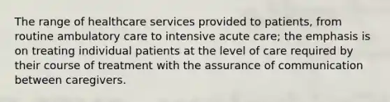 The range of healthcare services provided to patients, from routine ambulatory care to intensive acute care; the emphasis is on treating individual patients at the level of care required by their course of treatment with the assurance of communication between caregivers.