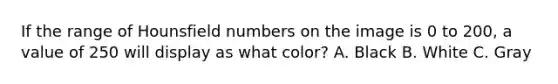 If the range of Hounsfield numbers on the image is 0 to 200, a value of 250 will display as what color? A. Black B. White C. Gray