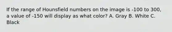 If the range of Hounsfield numbers on the image is -100 to 300, a value of -150 will display as what color? A. Gray B. White C. Black