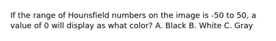 If the range of Hounsfield numbers on the image is -50 to 50, a value of 0 will display as what color? A. Black B. White C. Gray