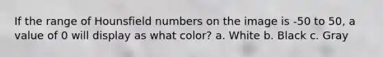 If the range of Hounsfield numbers on the image is -50 to 50, a value of 0 will display as what color? a. White b. Black c. Gray