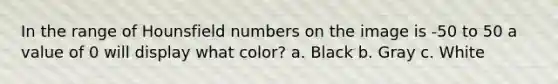 In the range of Hounsfield numbers on the image is -50 to 50 a value of 0 will display what color? a. Black b. Gray c. White