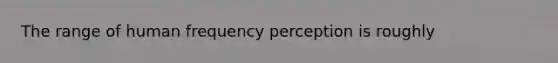 The range of human frequency perception is roughly