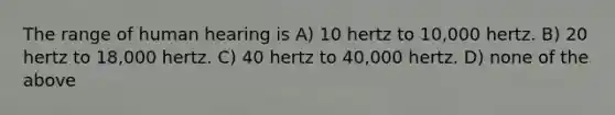 The range of human hearing is A) 10 hertz to 10,000 hertz. B) 20 hertz to 18,000 hertz. C) 40 hertz to 40,000 hertz. D) none of the above