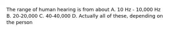 The range of human hearing is from about A. 10 Hz - 10,000 Hz B. 20-20,000 C. 40-40,000 D. Actually all of these, depending on the person