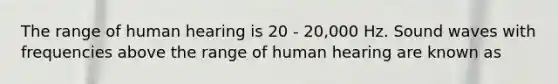 The range of human hearing is 20 - 20,000 Hz. Sound waves with frequencies above the range of human hearing are known as