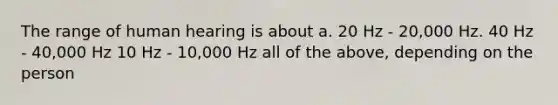 The range of human hearing is about a. 20 Hz - 20,000 Hz. 40 Hz - 40,000 Hz 10 Hz - 10,000 Hz all of the above, depending on the person