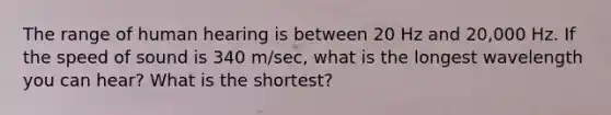 The range of human hearing is between 20 Hz and 20,000 Hz. If the speed of sound is 340 m/sec, what is the longest wavelength you can hear? What is the shortest?