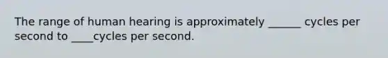 The range of human hearing is approximately ______ cycles per second to ____cycles per second.