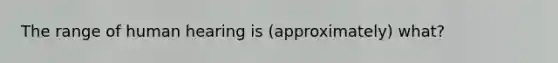 The range of human hearing is (approximately) what?