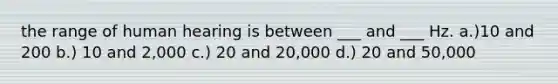 the range of human hearing is between ___ and ___ Hz. a.)10 and 200 b.) 10 and 2,000 c.) 20 and 20,000 d.) 20 and 50,000