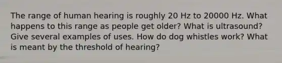 The range of human hearing is roughly 20 Hz to 20000 Hz. What happens to this range as people get older? What is ultrasound? Give several examples of uses. How do dog whistles work? What is meant by the threshold of hearing?