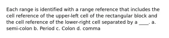 Each range is identified with a range reference that includes the cell reference of the upper-left cell of the rectangular block and the cell reference of the lower-right cell separated by a ____. a. semi-colon b. Period c. Colon d. comma