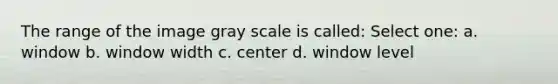 The range of the image gray scale is called: Select one: a. window b. window width c. center d. window level