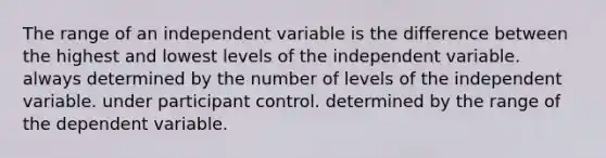 The range of an independent variable is the difference between the highest and lowest levels of the independent variable. always determined by the number of levels of the independent variable. under participant control. determined by the range of the dependent variable.