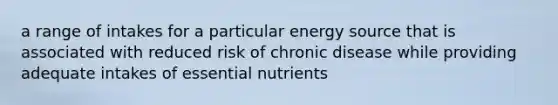 a range of intakes for a particular energy source that is associated with reduced risk of chronic disease while providing adequate intakes of essential nutrients