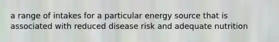 a range of intakes for a particular energy source that is associated with reduced disease risk and adequate nutrition