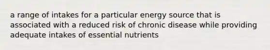 a range of intakes for a particular energy source that is associated with a reduced risk of chronic disease while providing adequate intakes of essential nutrients