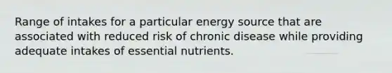 Range of intakes for a particular energy source that are associated with reduced risk of chronic disease while providing adequate intakes of essential nutrients.