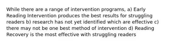 While there are a range of intervention programs, a) Early Reading Intervention produces the best results for struggling readers b) research has not yet identified which are effective c) there may not be one best method of intervention d) Reading Recovery is the most effective with struggling readers