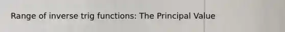 Range of inverse trig functions: The Principal Value