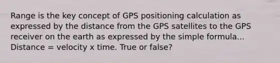 Range is the key concept of GPS positioning calculation as expressed by the distance from the GPS satellites to the GPS receiver on the earth as expressed by the simple formula... Distance = velocity x time. True or false?