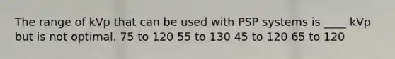 The range of kVp that can be used with PSP systems is ____ kVp but is not optimal. 75 to 120 55 to 130 45 to 120 65 to 120