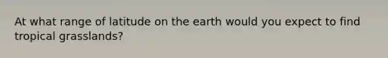 At what range of latitude on the earth would you expect to find tropical grasslands?