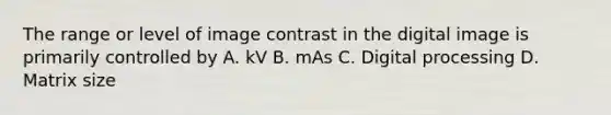 The range or level of image contrast in the digital image is primarily controlled by A. kV B. mAs C. Digital processing D. Matrix size