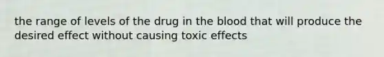 the range of levels of the drug in the blood that will produce the desired effect without causing toxic effects