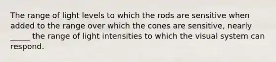 The range of light levels to which the rods are sensitive when added to the range over which the cones are sensitive, nearly _____ the range of light intensities to which the visual system can respond.