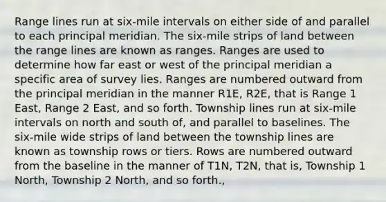 Range lines run at six-mile intervals on either side of and parallel to each principal meridian. The six-mile strips of land between the range lines are known as ranges. Ranges are used to determine how far east or west of the principal meridian a specific area of survey lies. Ranges are numbered outward from the principal meridian in the manner R1E, R2E, that is Range 1 East, Range 2 East, and so forth. Township lines run at six-mile intervals on north and south of, and parallel to baselines. The six-mile wide strips of land between the township lines are known as township rows or tiers. Rows are numbered outward from the baseline in the manner of T1N, T2N, that is, Township 1 North, Township 2 North, and so forth.,