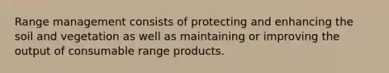 Range management consists of protecting and enhancing the soil and vegetation as well as maintaining or improving the output of consumable range products.