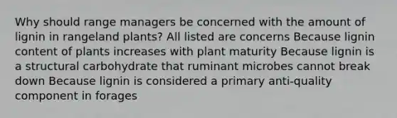 Why should range managers be concerned with the amount of lignin in rangeland plants? All listed are concerns Because lignin content of plants increases with plant maturity Because lignin is a structural carbohydrate that ruminant microbes cannot break down Because lignin is considered a primary anti-quality component in forages