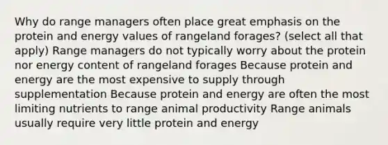 Why do range managers often place great emphasis on the protein and energy values of rangeland forages? (select all that apply) Range managers do not typically worry about the protein nor energy content of rangeland forages Because protein and energy are the most expensive to supply through supplementation Because protein and energy are often the most limiting nutrients to range animal productivity Range animals usually require very little protein and energy