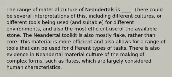 The range of material culture of Neandertals is ____. There could be several interpretations of this, including different cultures, or different tools being used (and suitable) for different environments, and also the most efficient use of the available stone. The Neandertal toolkit is also mostly flake, rather than core. This material is more efficient and also allows for a range of tools that can be used for different types of tasks. There is also evidence in Neandertal material culture of the making of complex forms, such as flutes, which are largely considered human characteristics.