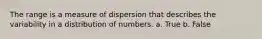 The range is a measure of dispersion that describes the variability in a distribution of numbers. a. True b. False