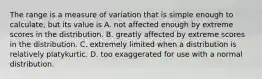 The range is a measure of variation that is simple enough to calculate, but its value is A. not affected enough by extreme scores in the distribution. B. greatly affected by extreme scores in the distribution. C. extremely limited when a distribution is relatively platykurtic. D. too exaggerated for use with a normal distribution.