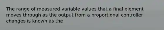 The range of measured variable values that a final element moves through as the output from a proportional controller changes is known as the