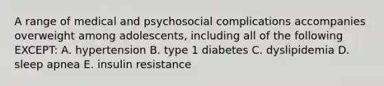 A range of medical and psychosocial complications accompanies overweight among adolescents, including all of the following EXCEPT: A. hypertension B. type 1 diabetes C. dyslipidemia D. sleep apnea E. insulin resistance