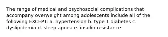 The range of medical and psychosocial complications that accompany overweight among adolescents include all of the following EXCEPT: a. hypertension b. type 1 diabetes c. dyslipidemia d. sleep apnea e. insulin resistance