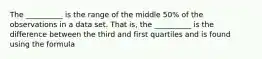 The __________ is the range of the middle 50% of the observations in a data set. That is, the __________ is the difference between the third and first quartiles and is found using the formula