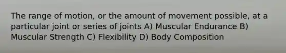 The range of motion, or the amount of movement possible, at a particular joint or series of joints A) Muscular Endurance B) Muscular Strength C) Flexibility D) Body Composition