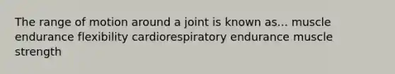 The range of motion around a joint is known as... muscle endurance flexibility cardiorespiratory endurance muscle strength