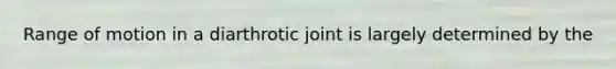 Range of motion in a diarthrotic joint is largely determined by the