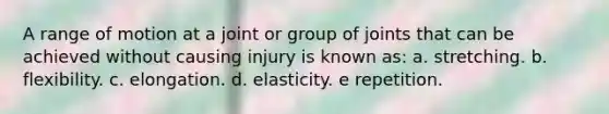 ​A range of motion at a joint or group of joints that can be achieved without causing injury is known as: a. stretching. b. flexibility. c. elongation. d. elasticity. e ​repetition.