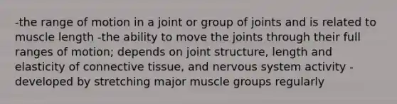 -the range of motion in a joint or group of joints and is related to muscle length -the ability to move the joints through their full ranges of motion; depends on joint structure, length and elasticity of connective tissue, and nervous system activity -developed by stretching major muscle groups regularly