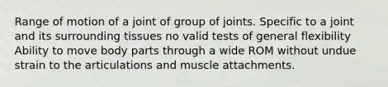 Range of motion of a joint of group of joints. Specific to a joint and its surrounding tissues no valid tests of general flexibility Ability to move body parts through a wide ROM without undue strain to the articulations and muscle attachments.