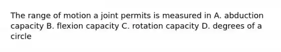 The range of motion a joint permits is measured in A. abduction capacity B. flexion capacity C. rotation capacity D. degrees of a circle