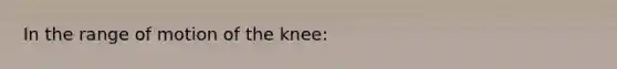 In the range of motion of the knee: